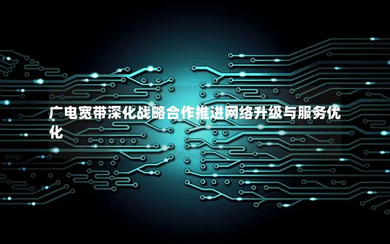 广电宽带深化战略合作推进网络升级与服务优化