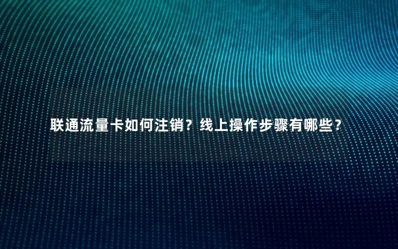 联通流量卡如何注销？线上操作步骤有哪些？