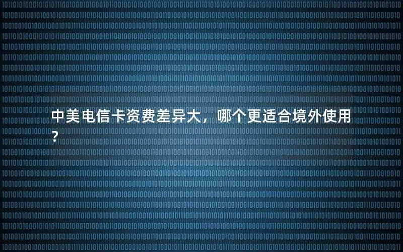 中美电信卡资费差异大，哪个更适合境外使用？