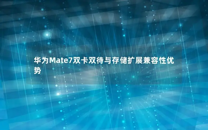 华为Mate7双卡双待与存储扩展兼容性优势