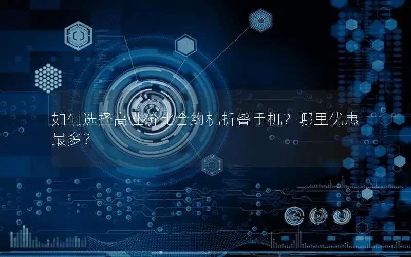 如何选择高性价比合约机折叠手机？哪里优惠最多？