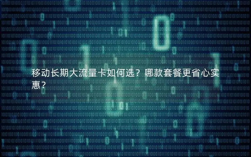 移动长期大流量卡如何选？哪款套餐更省心实惠？
