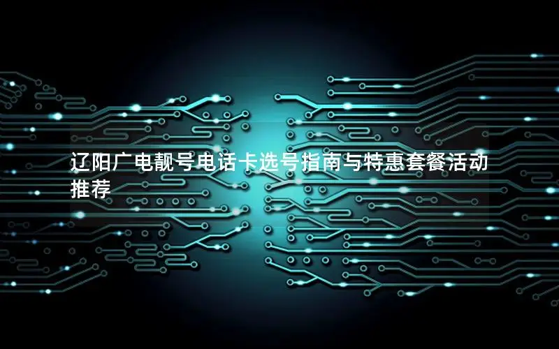 辽阳广电靓号电话卡选号指南与特惠套餐活动推荐