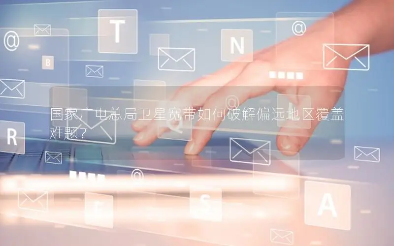 国家广电总局卫星宽带如何破解偏远地区覆盖难题？