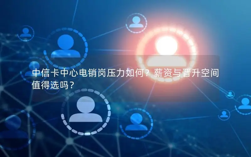 中信卡中心电销岗压力如何？薪资与晋升空间值得选吗？