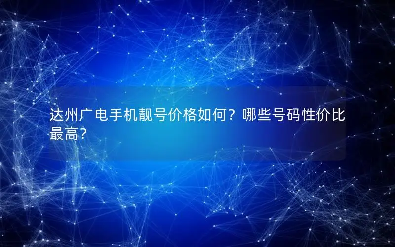 达州广电手机靓号价格如何？哪些号码性价比最高？