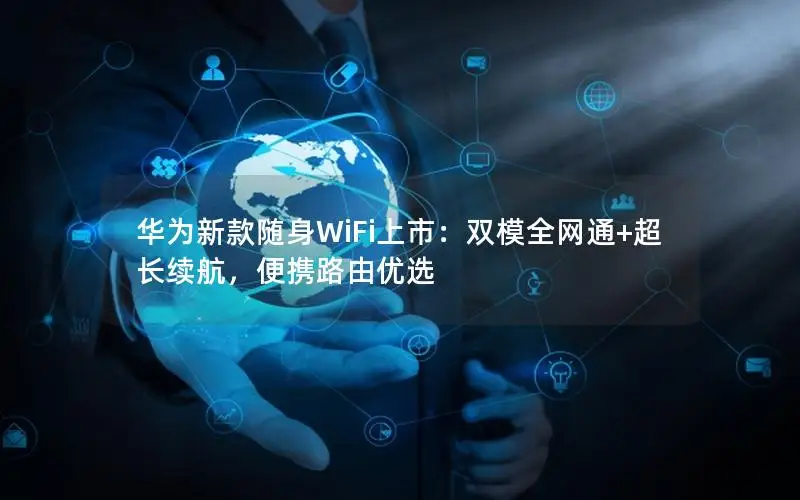 华为新款随身WiFi上市：双模全网通+超长续航，便携路由优选