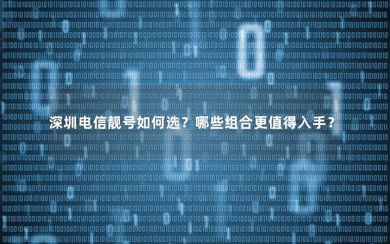 深圳电信靓号如何选？哪些组合更值得入手？
