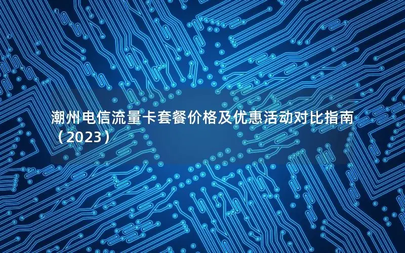 潮州电信流量卡套餐价格及优惠活动对比指南（2023）
