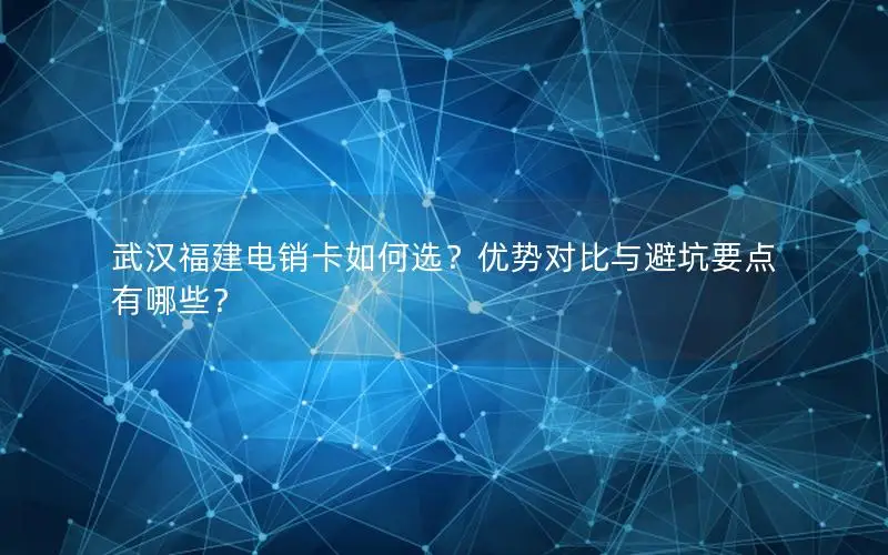 武汉福建电销卡如何选？优势对比与避坑要点有哪些？