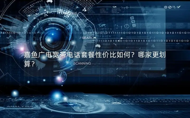 嘉鱼广电宽带电话套餐性价比如何？哪家更划算？