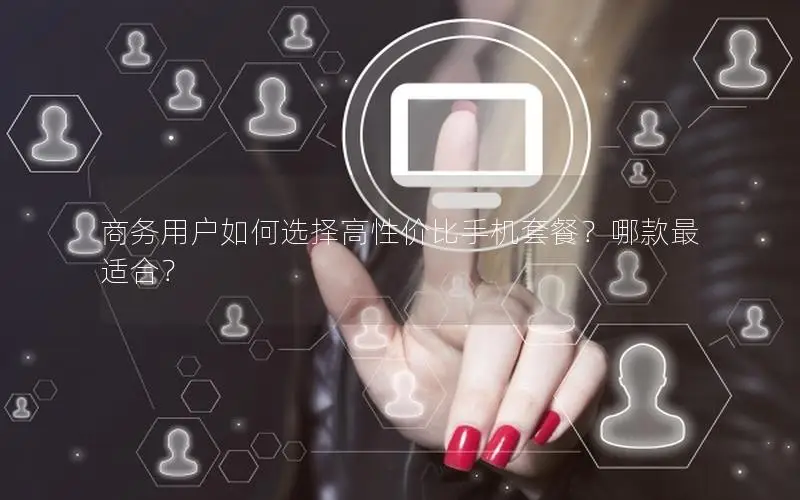 商务用户如何选择高性价比手机套餐？哪款最适合？