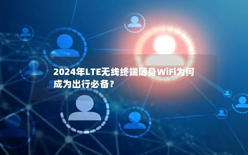 2024年LTE无线终端随身WiFi为何成为出行必备？