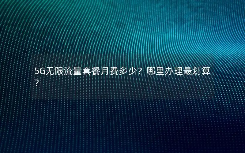 5G无限流量套餐月费多少？哪里办理最划算？