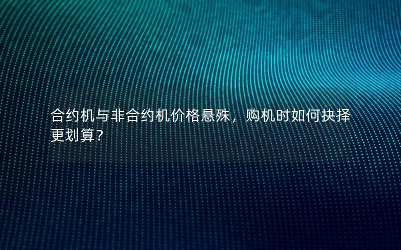 合约机与非合约机价格悬殊，购机时如何抉择更划算？