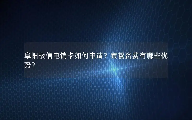 阜阳极信电销卡如何申请？套餐资费有哪些优势？