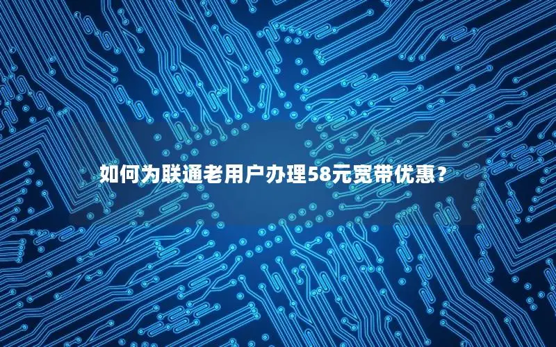 如何为联通老用户办理58元宽带优惠？