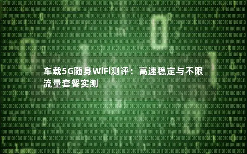 车载5G随身WiFi测评：高速稳定与不限流量套餐实测