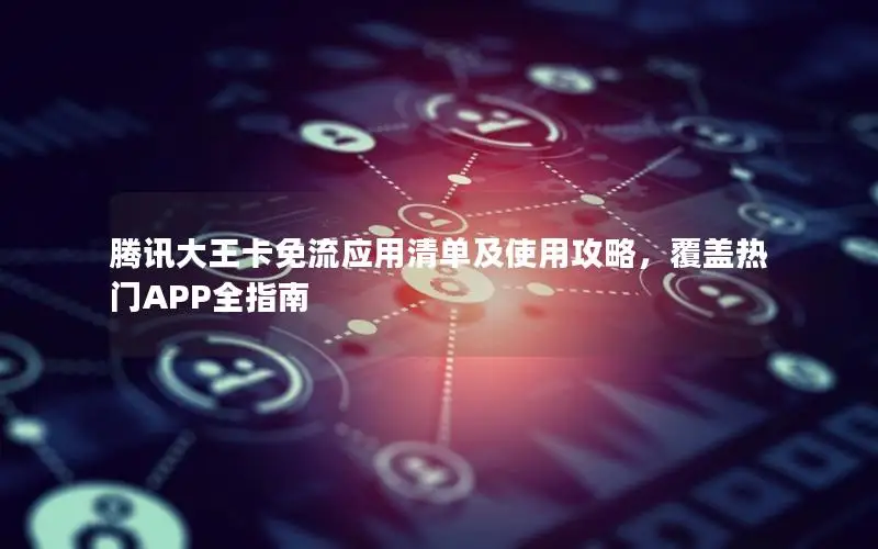 腾讯大王卡免流应用清单及使用攻略，覆盖热门APP全指南