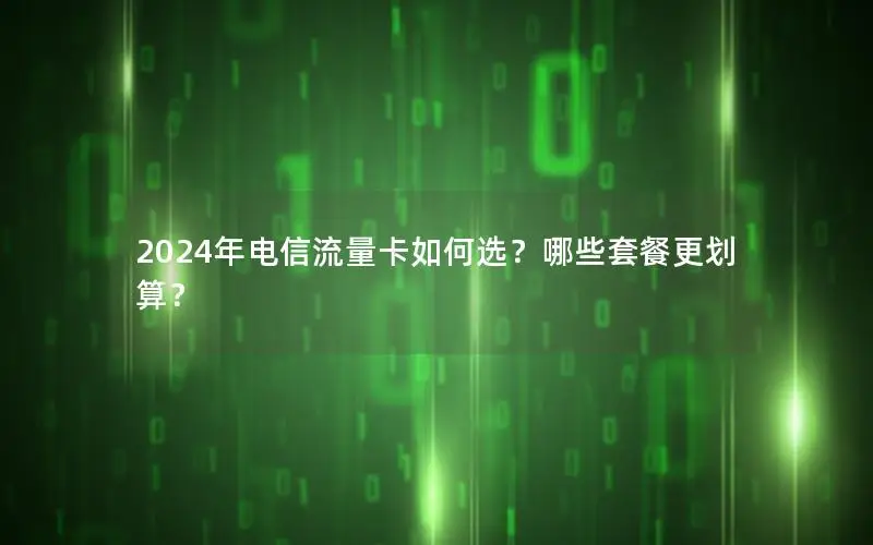 2024年电信流量卡如何选？哪些套餐更划算？
