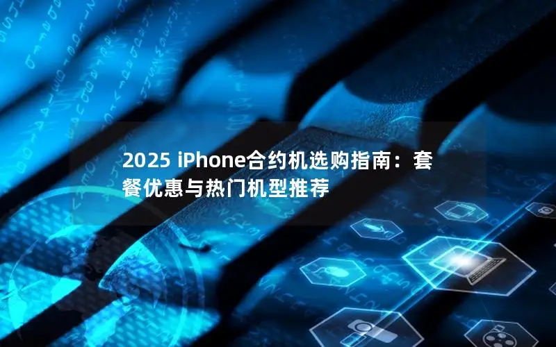2025 iPhone合约机选购指南：套餐优惠与热门机型推荐