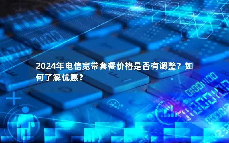 2024年电信宽带套餐价格是否有调整？如何了解优惠？