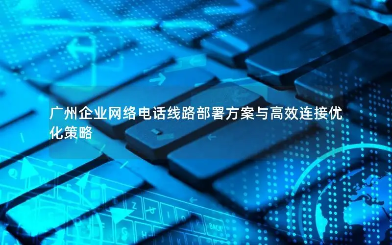 广州企业网络电话线路部署方案与高效连接优化策略