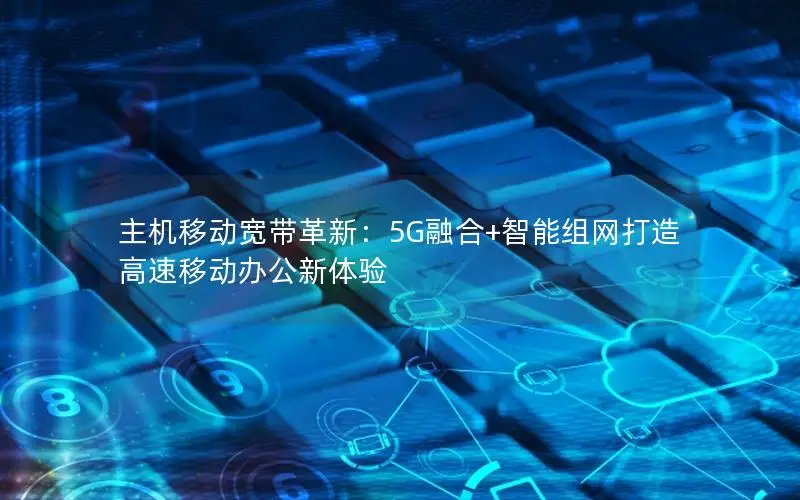 主机移动宽带革新：5G融合+智能组网打造高速移动办公新体验