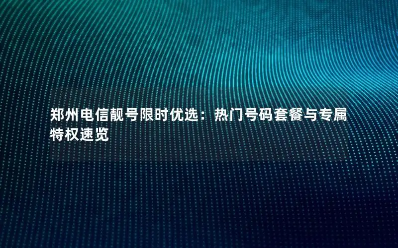 郑州电信靓号限时优选：热门号码套餐与专属特权速览