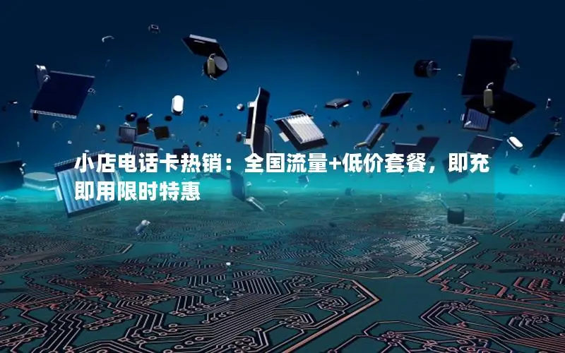 小店电话卡热销：全国流量+低价套餐，即充即用限时特惠