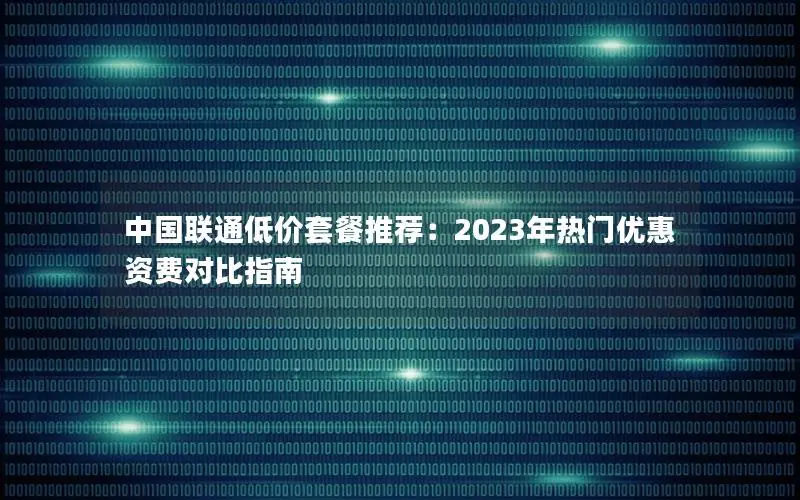 中国联通低价套餐推荐：2023年热门优惠资费对比指南