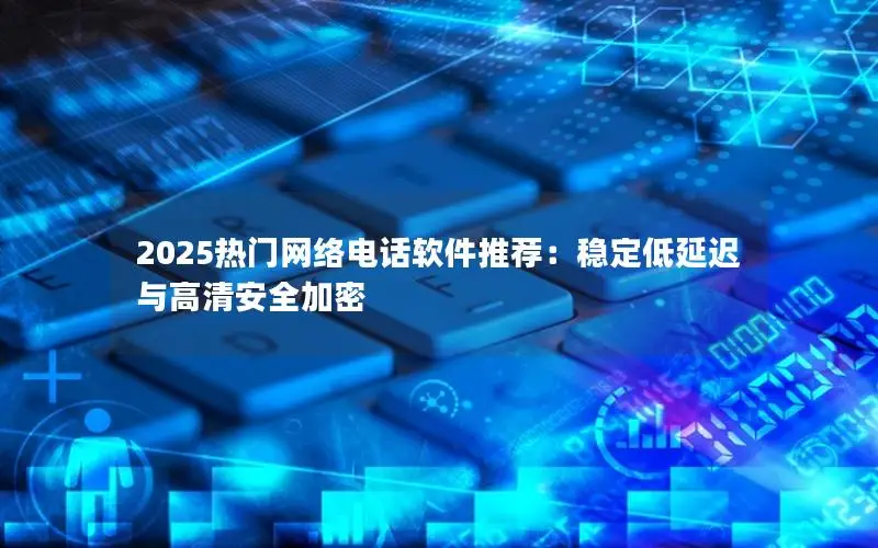 2025热门网络电话软件推荐：稳定低延迟与高清安全加密