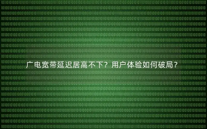 广电宽带延迟居高不下？用户体验如何破局？