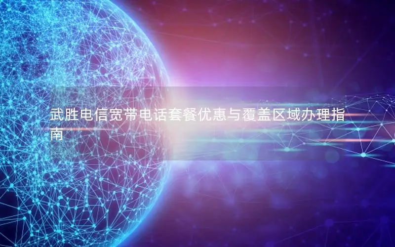 武胜电信宽带电话套餐优惠与覆盖区域办理指南