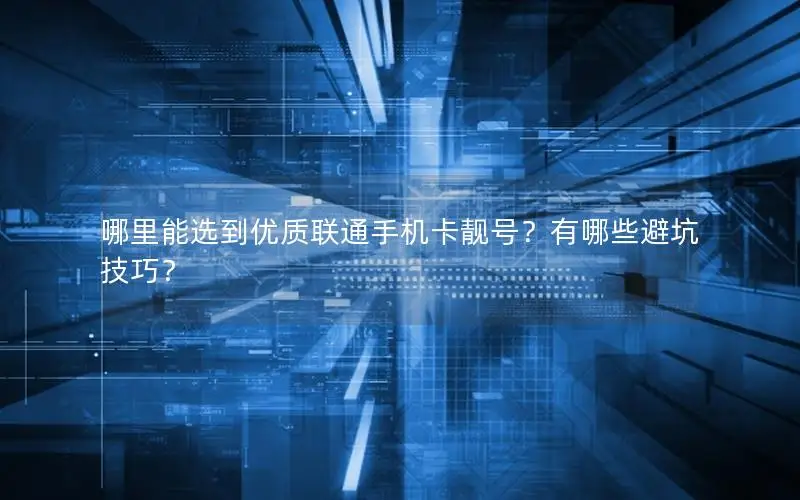 哪里能选到优质联通手机卡靓号？有哪些避坑技巧？
