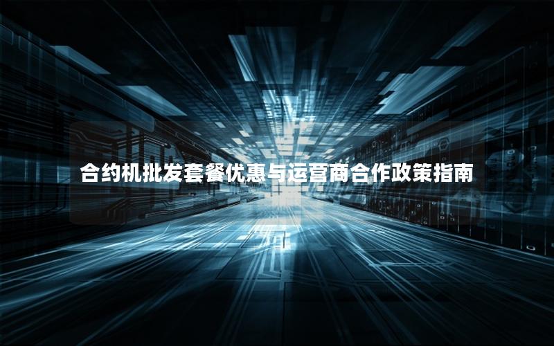 合约机批发套餐优惠与运营商合作政策指南