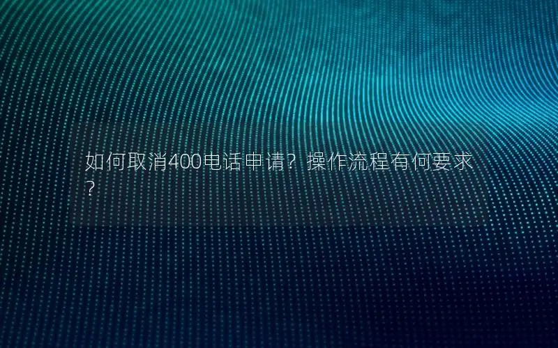 如何取消400电话申请？操作流程有何要求？