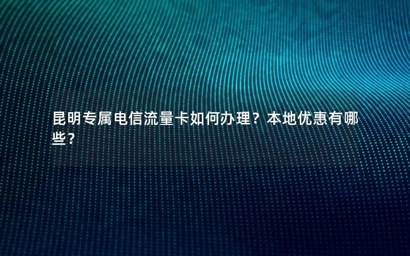 昆明专属电信流量卡如何办理？本地优惠有哪些？