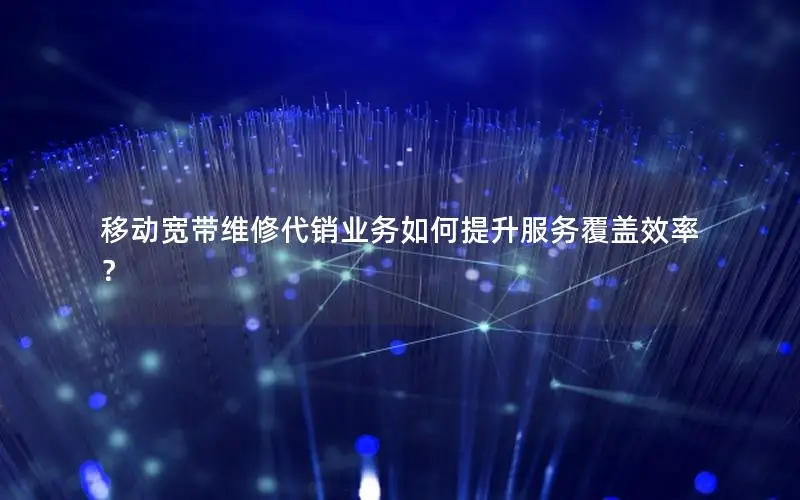 移动宽带维修代销业务如何提升服务覆盖效率？