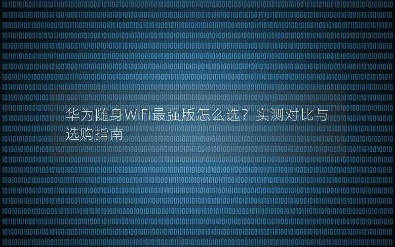 华为随身WiFi最强版怎么选？实测对比与选购指南