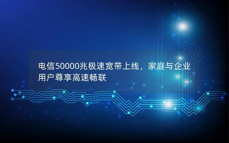 电信50000兆极速宽带上线，家庭与企业用户尊享高速畅联