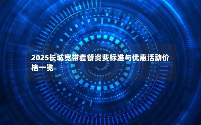 2025长城宽带套餐资费标准与优惠活动价格一览