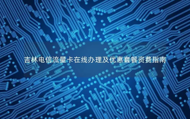 吉林电信流量卡在线办理及优惠套餐资费指南