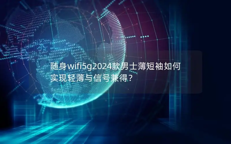 随身wifi5g2024款男士薄短袖如何实现轻薄与信号兼得？