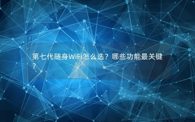 第七代随身WiFi怎么选？哪些功能最关键？