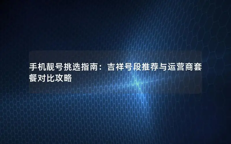 手机靓号挑选指南：吉祥号段推荐与运营商套餐对比攻略