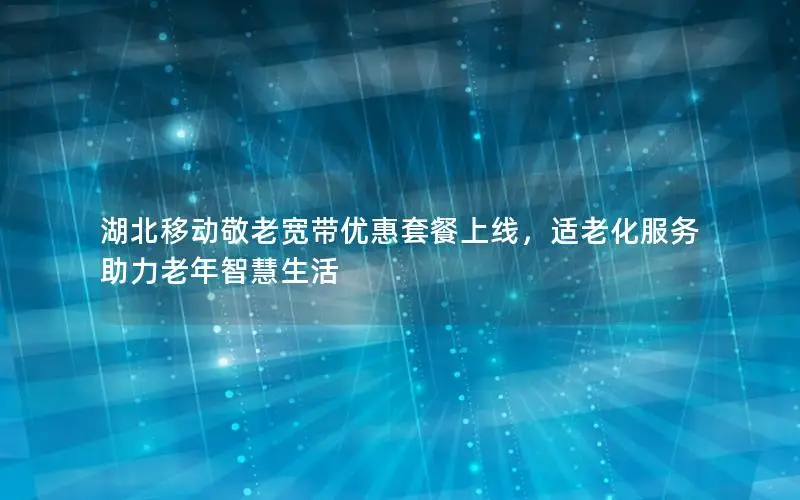 湖北移动敬老宽带优惠套餐上线，适老化服务助力老年智慧生活