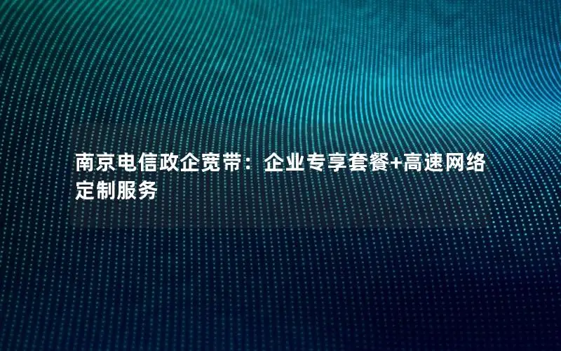 南京电信政企宽带：企业专享套餐+高速网络定制服务
