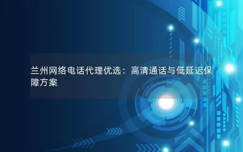 兰州网络电话代理优选：高清通话与低延迟保障方案