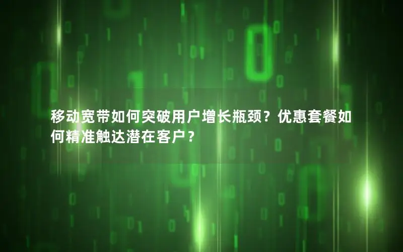 移动宽带如何突破用户增长瓶颈？优惠套餐如何精准触达潜在客户？